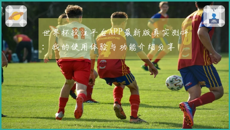 世界杯投注平台APP最新版真实测评：我的使用体验与功能介绍分享